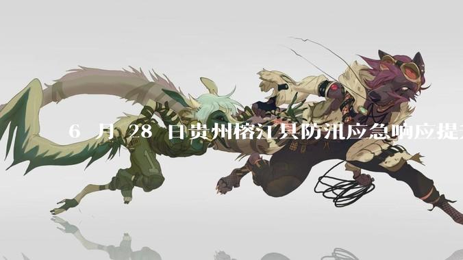 6 月 28 日贵州榕江县防汛应急响应提升至 Ⅰ 级，全城撤离，当地情况如何？